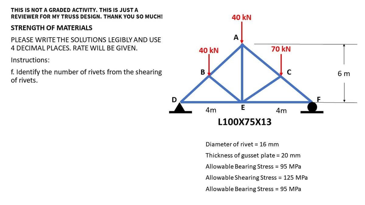 THIS IS NOT A GRADED ACTIVITY. THIS IS JUST A
REVIEWER FOR MY TRUSS DESIGN. THANK YOU SO MUCH!
STRENGTH OF MATERIALS
PLEASE WRITE THE SOLUTIONS LEGIBLY AND USE
4 DECIMAL PLACES. RATE WILL BE GIVEN.
Instructions:
f. Identify the number of rivets from the shearing
of rivets.
D
40 kN
B
4m
40 kN
A
70 kN
E
L100X75X13
C
4m
Diameter of rivet = 16 mm
Thickness of gusset plate = 20 mm
Allowable Bearing Stress = 95 MPa
Allowable Shearing Stress = 125 MPa
Allowable Bearing Stress = 95 MPa
F
6 m