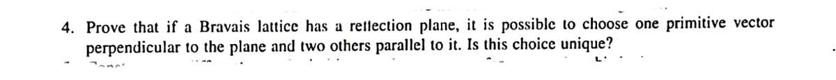 4. Prove that if a Bravais lattice has a retlection plane, it is possible to choose one primitive vector
perpendicular to the plane and two others parallel to it. Is this choice unique?
