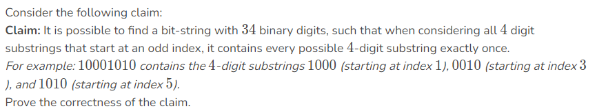 Consider the following claim:
Claim: It is possible to find a bit-string with 34 binary digits, such that when considering all 4 digit
substrings that start at an odd index, it contains every possible 4-digit substring exactly once.
For example: 10001010 contains the 4-digit substrings 1000 (starting at index 1), 0010 (starting at index 3
), and 1010 (starting at index 5).
Prove the correctness of the claim.
