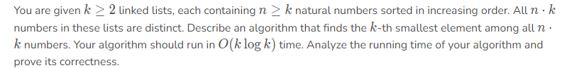 You are given k > 2 linked lists, each containing n > k natural numbers sorted in increasing order. All n · k
numbers in these lists are distinct. Describe an algorithm that finds the k-th smallest element among all n
k numbers. Your algorithm should run in O(k log k) time. Analyze the running time of your algorithm and
prove its correctness.
