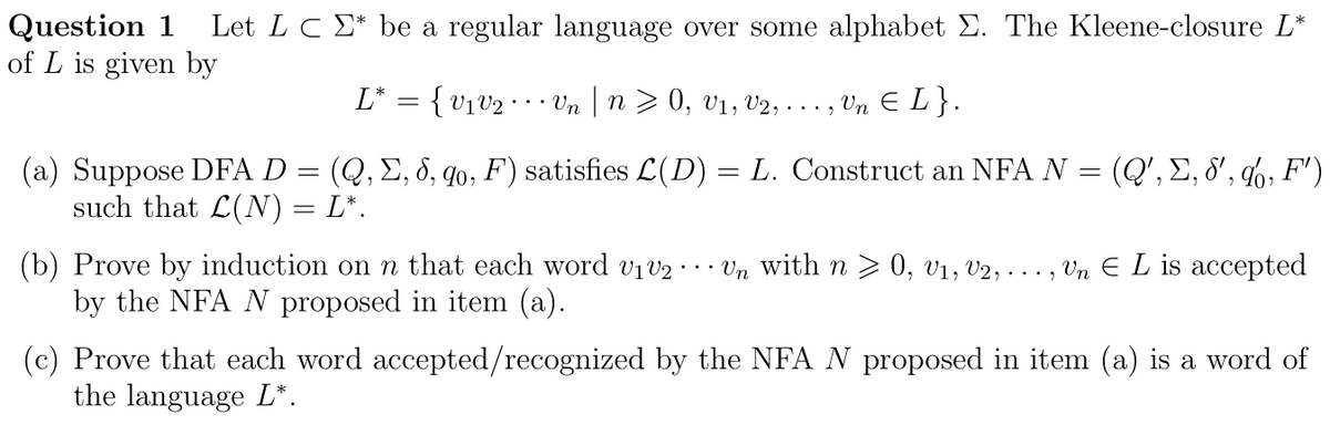 Question 1 Let LC * be a regular language over some alphabet Σ. The Kleene-closure L*
of L is given by
{V1V2
• Vn | n ≥ 0, V1, V2, . . . , Vn € L}.
(a) Suppose DFA D = (Q, Σ, 8, qo, F) satisfies L(D) = L. Construct an NFA N = (Q', Σ, 8', %, F')
such that L(N) = L*.
L*
(b) Prove by induction on n that each word v₁v2 Un with n ≥ 0, V₁, V2, ..., Un E L is accepted
by the NFA N proposed in item (a).
(c) Prove that each word accepted/recognized by the NFA N proposed in item (a) is a word of
the language L*.
