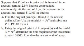 Suppose that P dollars in principal is invested in an
account earning 2.1% interest compounded
continuously. At the end of 2 yr, the amount in the
account has earmed $193.03 in interest.
a. Find the original principal. Round to the nearest
dollar. (Hint: Use the model A = Pe" and substitute
P + 193.03 for A.)
b. Using the original principal from part (a) and the model
A = Pe", determine the time required for the investment
to reach $6000. Round to the nearest tenth of a year.
