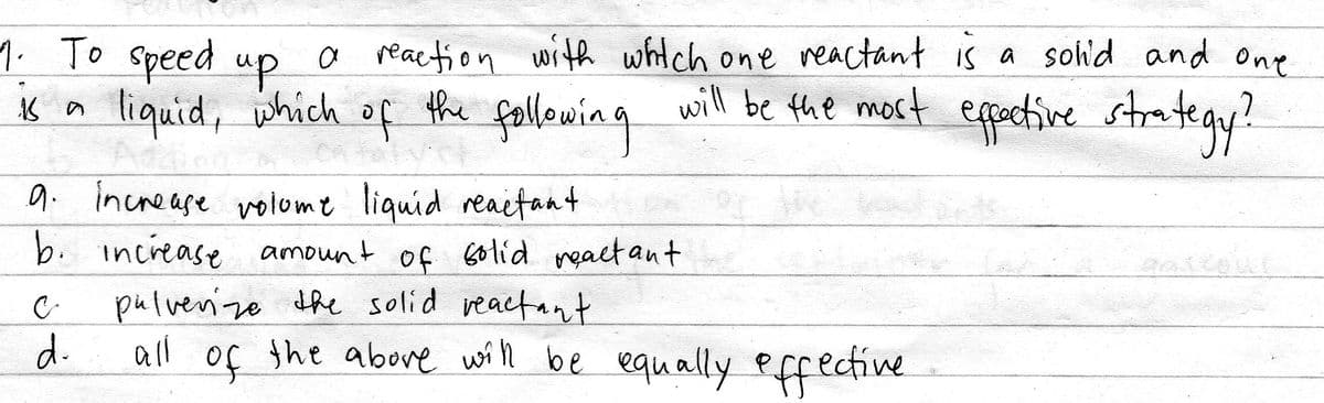 1. To speed
up.
a reaction with whitch one reactant is a sohd and one
tiquid, which of the fallowing epctive strategy?
will be the most
9. increase volome liquid reaetant
b. increase amount of Golíd meact ant
pulvernzo dhe solid reactant
d.
all of the above with be equally Pffective
