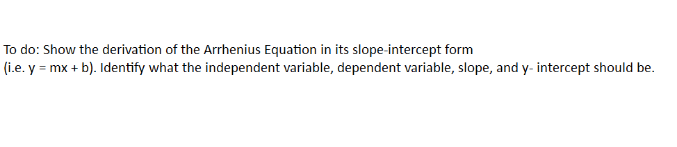 To do: Show the derivation of the Arrhenius Equation in its slope-intercept form
(i.e. y = mx + b). Identify what the independent variable, dependent variable, slope, and y- intercept should be.
