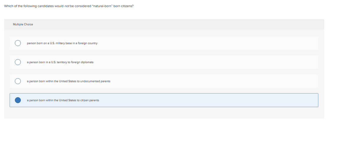 Which of the following candidates would not be considered "natural-born" born citizens?
Multiple Choice
person born on a U.S. military base in a foreign country
a person born in a U.S. territory to foreign diplomats
a person born within the United States to undocumented parents
a person born within the United States to citizen parents