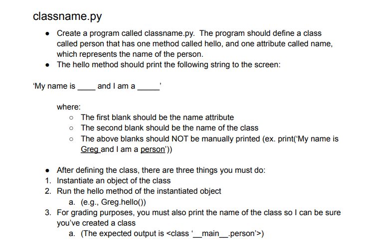 classname.py
• Create a program called classname.py. The program should define a class
called person that has one method called hello, and one attribute called name,
which represents the name of the person.
• The hello method should print the following string to the screen:
'My name is
and I am a
where:
o The first blank should be the name attribute
o The second blank should be the name of the class
o The above blanks should NOT be manually printed (ex. print('My name is
Greg and I am a person'))
• After defining the class, there are three things you must do:
1. Instantiate an object of the class
2. Run the hello method of the instantiated object
a. (e.g., Greg.hello())
3. For grading purposes, you must also print the name of the class so I can be sure
you've created a class
a. (The expected output is <class'_main_.person'>)
