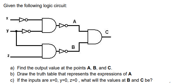 Given the following logic circuit:
Doo
A
y
Do
B
a) Find the output value at the points A, B, and C.
b) Draw the truth table that represents the expressions of A
c) If the inputs are x=0, y=0, z=0 , what will the values at B and C be?
