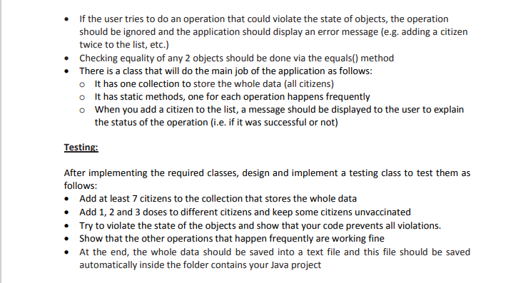 If the user tries to do an operation that could violate the state of objects, the operation
should be ignored and the application should display an error message (e.g. adding a citizen
twice to the list, etc.)
• Checking equality of any 2 objects should be done via the equals() method
There is a class that will do the main job of the application as follows:
o It has one collection to store the whole data (all citizens)
o It has static methods, one for each operation happens frequently
o When you add a citizen to the list, a message should be displayed to the user to explain
the status of the operation (i.e. if it was successful or not)
Testing:
After implementing the required classes, design and implement a testing class to test them as
follows:
• Add at least 7 citizens to the collection that stores the whole data
• Add 1, 2 and 3 doses to different citizens and keep some citizens unvaccinated
Try to violate the state of the objects and show that your code prevents all violations.
• Show that the other operations that happen frequently are working fine
• At the end, the whole data should be saved into a text file and this file should be saved
automatically inside the folder contains your Java project

