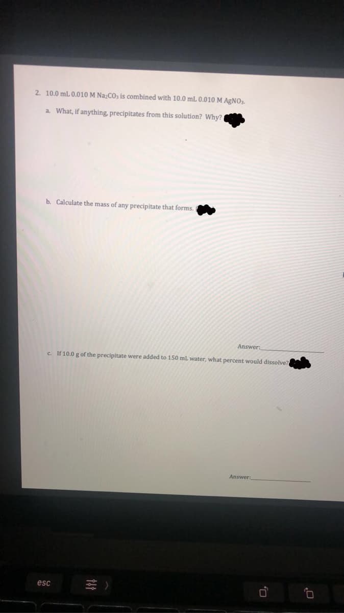 2. 10.0 mL 0.010 M Na;CO, is combined with 10.0 mL 0.010 M AGNO3.
a. What, if anything, precipitates from this solution? Why?
b. Calculate the mass of any precipitate that forms.
Answer:
c. If 10.0 g of the precipitate were added to 150 ml water, what percent would dissolve?
Answer:
esc
