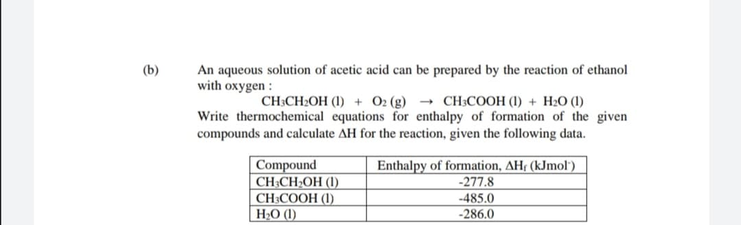 (b)
An aqueous solution of acetic acid can be prepared by the reaction of ethanol
with oxygen :
CH3CH2OH (1) + O2 (g) –→ CH3COOH (1) + H2O (1)
Write thermochemical equations for enthalpy of formation of the given
compounds and calculate AH for the reaction, given the following data.
Enthalpy of formation, AHf (kJmol")
-277.8
Compound
CH;CH2OH (1)
CH3COOH (I)
H2O (1)
-485.0
-286.0
