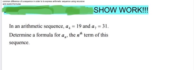 common difference of a sequence in order to to express arithmetic sequence using recursive
and explicit formulas
SHOW WORK!!!
In an arithmetic sequence, a, = 19 and a, = 31.
Determine a formula for a, the n" term of this
sequence.
