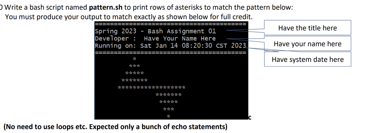 O Write a bash script named pattern.sh to print rows of asterisks to match the pattern below:
You must produce your output to match exactly as shown below for full credit.
Spring 2023 Bash Assignment 01
Developer : Have Your Name Here
Running on: Sat Jan 14 08:20:30 CST 2023
*
***
*****
*******
*****
*****
(No need to use loops etc. Expected only a bunch of echo statements)
Have the title here
Have your name here
Have system date here
