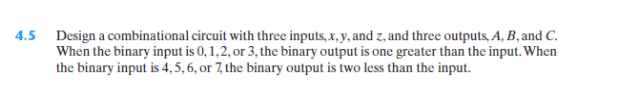 4.5
Design a combinational circuit with three inputs, x, y, and z, and three outputs, A, B, and C.
When the binary input is 0,1,2, or 3, the binary output is one greater than the input. When
the binary input is 4, 5, 6, or 7, the binary output is two less than the input.