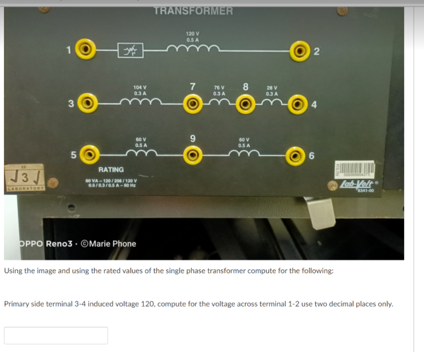 TRANSFORMER
120 V
0.5 A
7
104 V
0.3 A
76 V
28 V
0.3 A
0.3 A
3
60 V
9.
60 V
0.5 A
0.5 A
50
EE
RATING
J3J
6004273
60 VA - 120/ 208 / 120 V
0.5/0.3/0.5 A-60 Hz
Lab-Volt
LABORATORY
8341-00
OPPO Reno3 · ©Marie Phone
Using the image and using the rated values of the single phase transformer compute for the following:
Primary side terminal 3-4 induced voltage 120, compute for the voltage across terminal 1-2 use two decimal places only.
