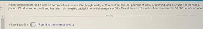 considers herself a shrewd commodities investor. She bought a cotton contract (50,000 at $0.6709 a pound, and later sold it at $0.7484 a
pound. What were her profit and her return on invested capital if her initial margin was $1,470 and the size of a cotton futures contract is 50,000 pounds of cotton
Hillary's profit is $
(Round to the nearest dollar.)