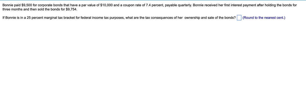 Bonnie paid $9,500 for corporate bonds that have a par value of $10,000 and a coupon rate of 7.4 percent, payable quarterly. Bonnie received her first interest payment after holding the bonds for
three months and then sold the bonds for $9,754.
If Bonnie is in a 25 percent marginal tax bracket for federal income tax purposes, what are the tax consequences of her ownership and sale of the bonds?
(Round to the nearest cent.)