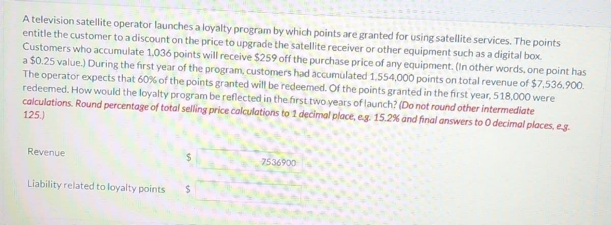 A television satellite operator launches a loyalty program by which points are granted for using satellite services. The points
entitle the customer to a discount on the price to upgrade the satellite receiver or other equipment such as a digital box.
Customers who accumulate 1,036 points will receive $259 off the purchase price of any equipment. (In other words, one point has
a $0.25 value.) During the first year of the program, customers had accumulated 1,554,000 points on total revenue of $7,536,900.
The operator expects that 60% of the points granted will be redeemed. Of the points granted in the first year, 518,000 were
redeemed. How would the loyalty program be reflected in the first two years of launch? (Do not round other intermediate
calculations. Round percentage of total selling price calculations to 1 decimal place, e.g. 15.2% and final answers to 0 decimal places, e.g.
125.)
Revenue
Liability related to loyalty points
$
7536900