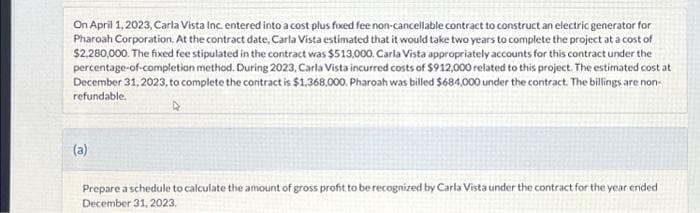 On April 1, 2023, Carla Vista Inc. entered into a cost plus fixed fee non-cancellable contract to construct an electric generator for
Pharoah Corporation. At the contract date, Carla Vista estimated that it would take two years to complete the project at a cost of
$2.280,000. The fixed fee stipulated in the contract was $513,000. Carla Vista appropriately accounts for this contract under the
percentage-of-completion method. During 2023, Carla Vista incurred costs of $912,000 related to this project. The estimated cost at
December 31, 2023, to complete the contract is $1,368,000. Pharoah was billed $684,000 under the contract. The billings are non-
refundable.
A
(a)
Prepare a schedule to calculate the amount of gross profit to be recognized by Carla Vista under the contract for the year ended
December 31, 2023.