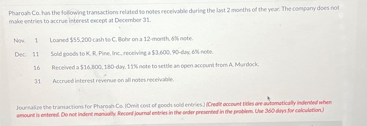 Pharoah Co. has the following transactions related to notes receivable during the last 2 months of the year. The company does not
make entries to accrue interest except at December 31.
Nov. 1 Loaned $55,200 cash to C. Bohr on a 12-month, 6% note.
Dec.
11
16
31
Sold goods to K. R. Pine, Inc., receiving a $3,600, 90-day, 6% note.
Received a $16,800, 180-day, 11% note to settle an open account from A. Murdock.
Accrued interest revenue on all notes receivable.
Journalize the transactions for Pharoah Co. (Omit cost of goods sold entries.) (Credit account titles are automatically indented when
amount is entered. Do not indent manually. Record journal entries in the order presented in the problem. Use 360 days for calculation.)