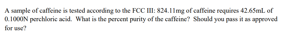 A sample of caffeine is tested according to the FCC III: 824.11mg of caffeine requires 42.65mL of
0.1000N perchloric acid. What is the percent purity of the caffeine? Should you pass it as approved
for use?
