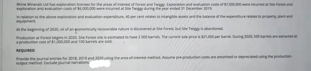 Rhine Minerals Ltd has exploration licenses for the areas of interest of Forest and Twiggy. Exploration and evaluation costs of $7,500,000 were incurred at Site Forest and
exploration and evaluation costs of $6,000,000 were incurred at Site Twiggy during the year ended 31 December 2019.
In relation to the above exploration and evaluation expenditure, 40 per cent relates to intangible assets and the balance of the expenditure relates to property, plant and
equipment.
abandoned.
At the beginning of 2020, oil of an economically recoverable nature is discovered at Site Forest, but Site Twiggy
Production at Forest begins in 2020. Site Forest site is estimated to have 2 000 barrels. The current sale price is $21,000 per barrel. During 2020, 500 barrels are extracted at
a production cost of $1,000,000 and 100 barrels are sold,
REQUIRED
Provide the journal entries for 2018, 2019 and 2020 using the area-of-interest method. Assume pre-production costs are amortised or depreciated using the production-
output method. Exclude journal narrations.
