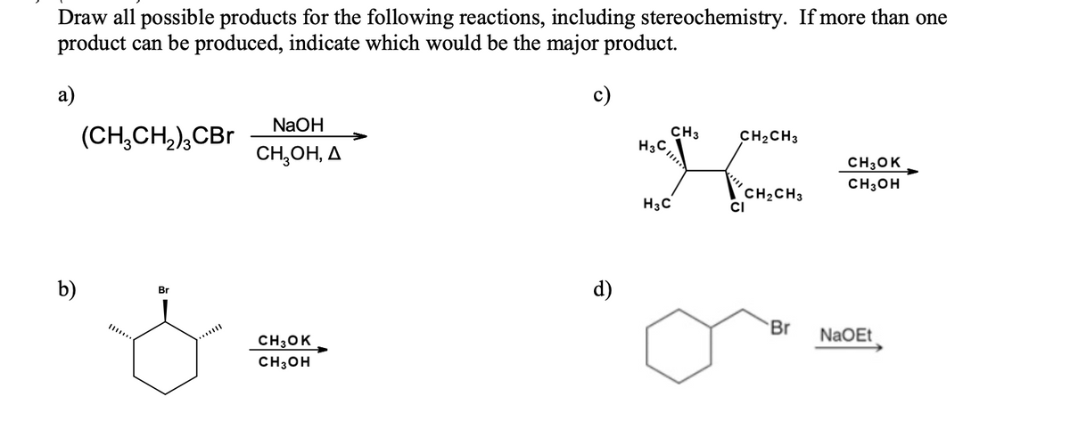 Draw all possible products for the following reactions, including stereochemistry. If more than one
product can be produced, indicate which would be the major product.
а)
c)
NaOH
(CH,CH,),CBr
CH3
H3C,
CH2CH3
CH,OH, A
CH3OK
CH3OH
H3C
CH2CH3
CI
b)
d)
Br
Br
NaOEt
CH30K
CH3OH
