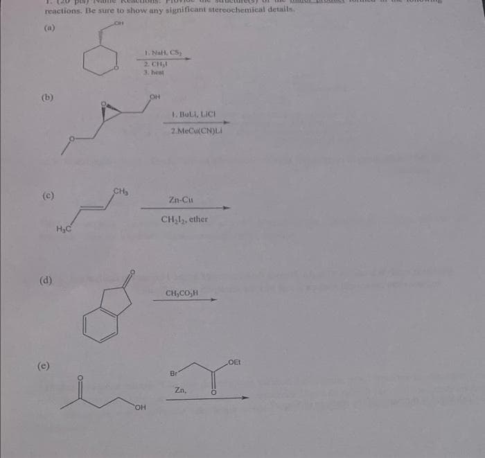 reactions. Be sure to show any significant stereochemical details.
(a)
I. Nall. CS
2. CH,I
3. heat
(b)
1. BULI, LICI
2.MeCu(CN)LI
(c)
CH,
Zn-Cu
CH,l,, ether
(d)
CH,CO,H
LOET
(e)
Br
Zn,
THO.
