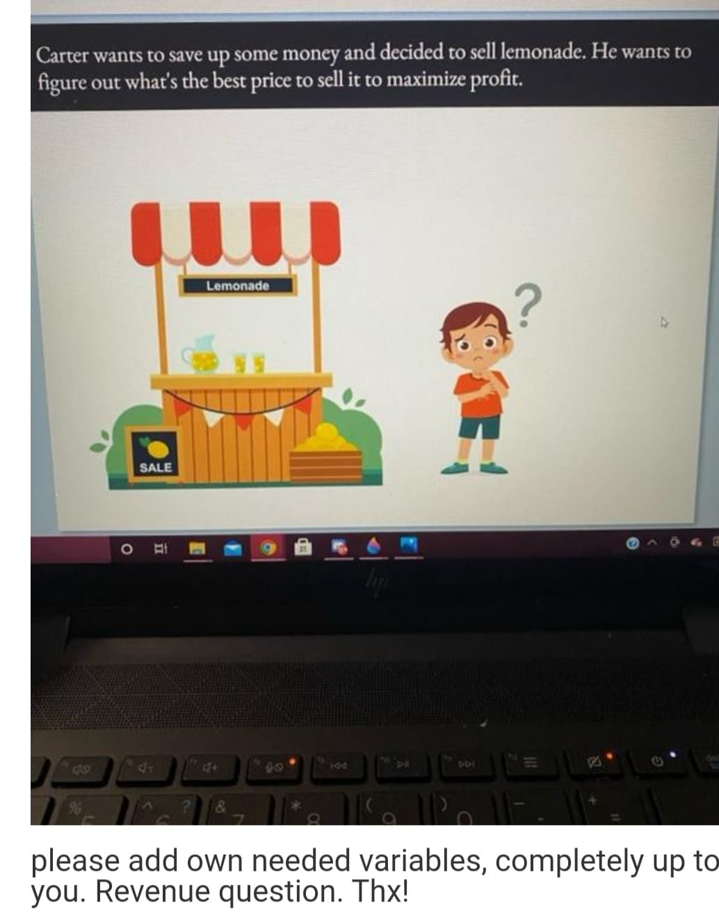 Carter wants to save up some money and decided to sell lemonade. He wants to
figure out what's the best price to sell it to maximize profit.
Lemonade
SALE
10
8
4+
44
00
&
please add own needed variables, completely up to
you. Revenue question. Thx!
