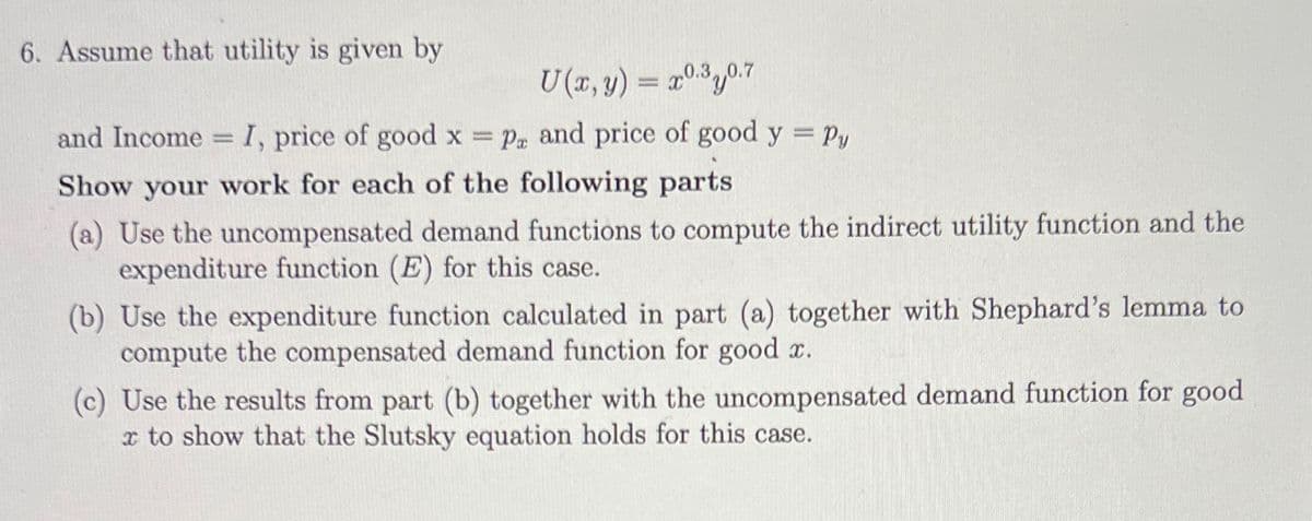 6. Assume that utility is given by
U(x,y) = x03J07
and Income I, price of good x = P and price of good y = Py
1
Show your work for each of the following parts
(a) Use the uncompensated demand functions to compute the indirect utility function and the
expenditure function (E) for this case.
(b) Use the expenditure function calculated in part (a) together with Shephard's lemma to
compute the compensated demand function for good x.
(c) Use the results from part (b) together with the uncompensated demand function for good
x to show that the Slutsky equation holds for this case.
