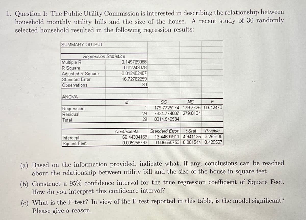 1. Question 1: The Public Utility Commission is interested in describing the relationship between
household monthly utility bills and the size of the house. A recent study of 30 randomly
selected household resulted in the following regression results:
SUMMARY OUTPUT
Regression Statistics
Multiple R
R Square
Adjusted R Square
Standard Error
0.149769088
0.02243078
-0.012482407
16.72762259
Observations
30
ANOVA
df
SS
MS
1
179.7725274 179.7725 0.642473
Regression
Residual
28
7834.774007 279.8134
Total
29
8014.546534
t Stat
13.44691911 4.941135 3.26E-05
0.006560753 0.801544 0.429567
P-value
Coefficients
66.44304169
0.005258733
Standard Eror
Intercept
Square Feet
(a) Based on the information provided, indicate what, if any, conclusions can be reached
about the relationship between utility bill and the size of the house in square feet.
(b) Construct a 95% confidence interval for the true regression coefficient of Square Feet.
How do you interpret this confidence interval?
(c) What is the F-test? In view of the F-test reported in this table, is the model significant?
Please give a reason.

