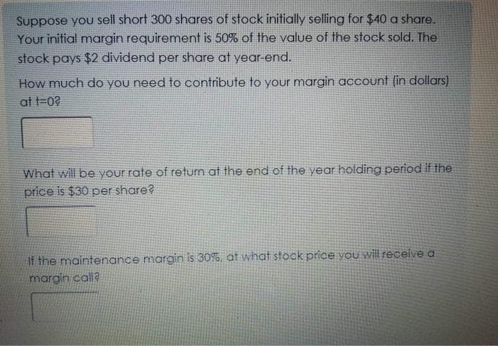 Suppose you sell short 300 shares of stock initially selling for $40 a share.
Your initial margin requirement is 50% of the value of the stock sold. The
stock pays $2 dividend per share at year-end.
How much do you need to contribute to your margin account (in dollars)
at t=0?
What will be your rate of return at the end of the year holding period if the
price is $30 per share?
If the maintenance margin is 30%, at what stock price you will receive a
margin call?