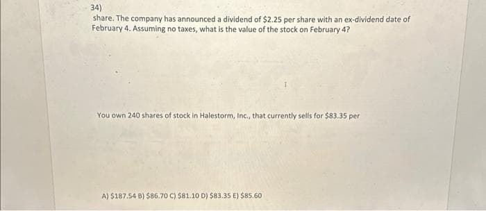 34)
share. The company has announced a dividend of $2.25 per share with an ex-dividend date of
February 4. Assuming no taxes, what is the value of the stock on February 4?
You own 240 shares of stock in Halestorm, Inc., that currently sells for $83.35 per
A) $187.54 B) $86.70 C) $81.10 D) $83.35 E) $85.60