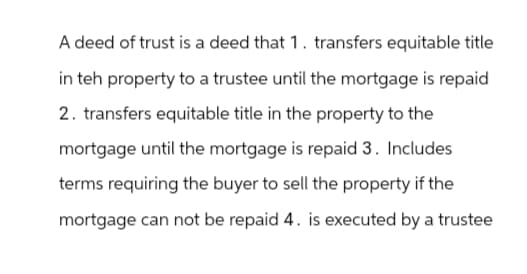 A deed of trust is a deed that 1. transfers equitable title
in teh property to a trustee until the mortgage is repaid
2. transfers equitable title in the property to the
mortgage until the mortgage is repaid 3. Includes
terms requiring the buyer to sell the property if the
mortgage can not be repaid 4. is executed by a trustee