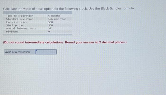 Calculate the value of a call option for the following stock. Use the Black-Scholes formula.
Time to expiration
Standard deviation
Exercise price
Stock price
Annual interest rate
Dividend
6 months
50% per year
$50
$50
3%
0
(Do not round intermediate calculations. Round your answer to 2 decimal places.)
Value of a call option