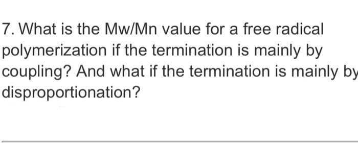 7. What is the Mw/Mn value for a free radical
polymerization if the termination is mainly by
coupling? And what if the termination is mainly by
disproportionation?
