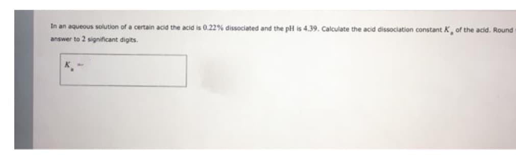 In an aqueous solution of a certain acid the acid is 0.22% dissociated and the pH is 4.39. Calculate the acid dissociation constant K of the acid. Round
answer to 2 significant digits.
