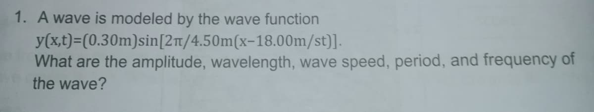 1. A wave is modeled by the wave function
y(x,t)=(0.30m)sin[2t/4.50m(x-18.00m/st)].
What are the amplitude, wavelength, wave speed, period, and frequency of
the wave?
