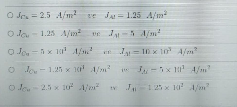 O Jcu = 2.5 A/m²
JAL = 1.25 A/m²
ve
O Jcu = 1.25 A/m² ve JAL = 5 A/m?
%3D
O JCu = 5 x 10³ A/m2
JAL = 10 x 10° A/m2
ve
%3D
O Jcu = 1.25 x 10 A/m2
JAL = 5 x 10° A/m²
ve
O Jcu = 2.5 x 102 A/m2
JAL = 1.25 x 10² A/m2
%3D
ve
%3D
