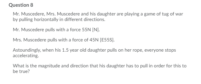 Question 8
Mr. Muscedere, Mrs. Muscedere and his daughter are playing a game of tug of war
by pulling horizontally in different directions.
Mr. Muscedere pulls with a force 55N [N].
Mrs. Muscedere pulls with a force of 45N [E55S].
Astoundingly, when his 1.5 year old daughter pulls on her rope, everyone stops
accelerating.
What is the magnitude and direction that his daughter has to pull in order for this to
be true?
