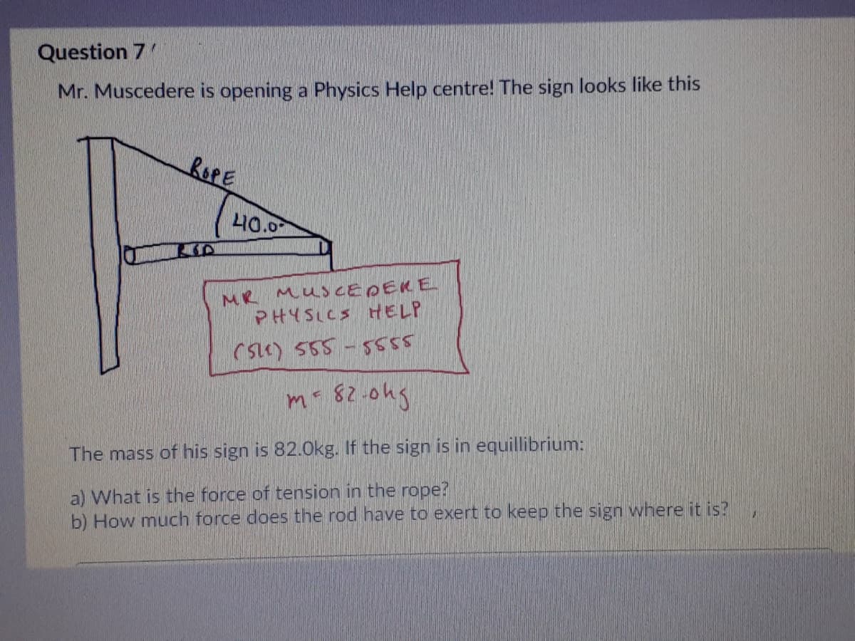 Question 7'
Mr. Muscedere is opening a Physics Help centre! The sign looks like this
ROPE
L40.0
MR MUSCEDEKE
PHYSLCS HELP
CsE) 555 -5555
m- 82.0hg
The mass of his sign is 82.0kg. If the sign is in equillibrium:
a) What is the force of tension in the rope?
b) How much force does the rod have to exert to keep the sign where it is?
