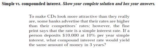 Simple vs. compounded interest. Show your complete solution and box your answers.
To make CDs look more attractive than they really
are, some banks advertise that their rates are higher
than their competitors' rates; however, the fine
print says that the rate is a simple interest rate. If a
person deposits $10,000 at 10% per year simple
interest, what compound interest rate would yield
the same amount of money in 3 years?