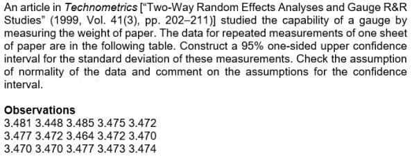An article in Technometrics ["Two-Way Random Effects Analyses and Gauge R&R
Studies" (1999, Vol. 41(3), pp. 202-211)] studied the capability of a gauge by
measuring the weight of paper. The data for repeated measurements of one sheet
of paper are in the following table. Construct a 95% one-sided upper confidence
interval for the standard deviation of these measurements. Check the assumption
of normality of the data and comment on the assumptions for the confidence
interval.
Observations
3.481 3.448 3.485 3.475 3.472
3.477 3.472 3.464 3.472 3.470
3.470 3.470 3.477 3.473 3.474