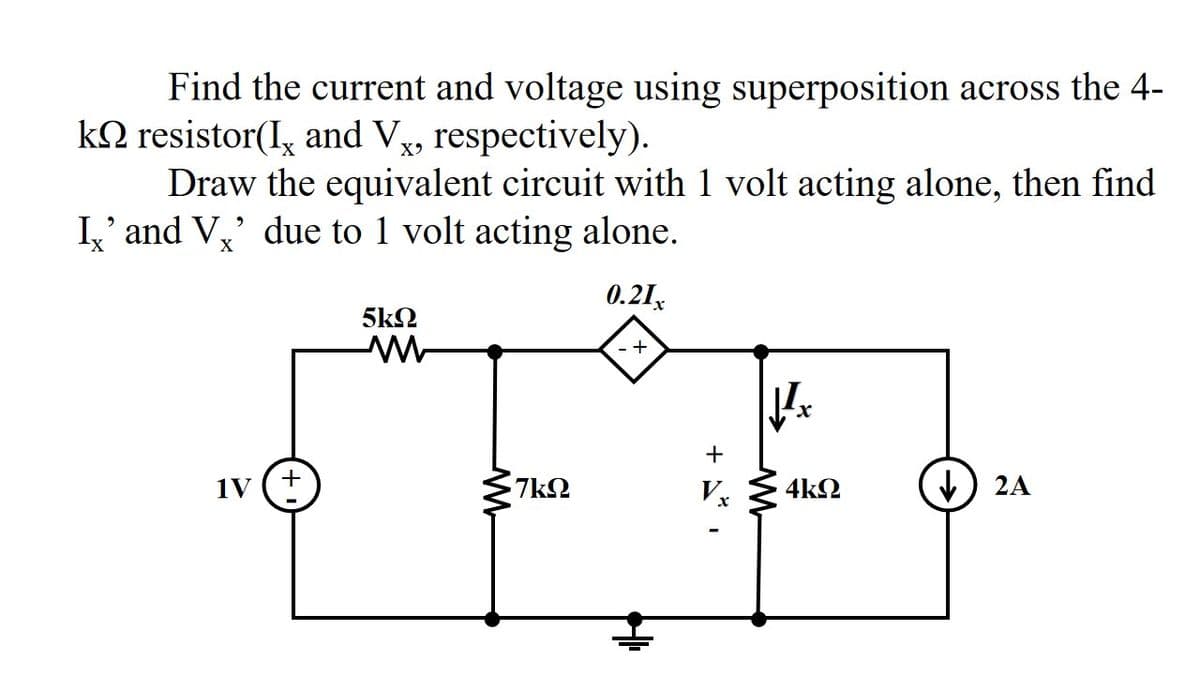 Find the current and voltage using superposition across the 4-
kN resistor(I, and Vx, respectively).
Draw the equivalent circuit with 1 volt acting alone, then find
I,' and V,' due to 1 volt acting alone.
0.21,
5k2
+
+
+
1V
7k2
4k2
2A
