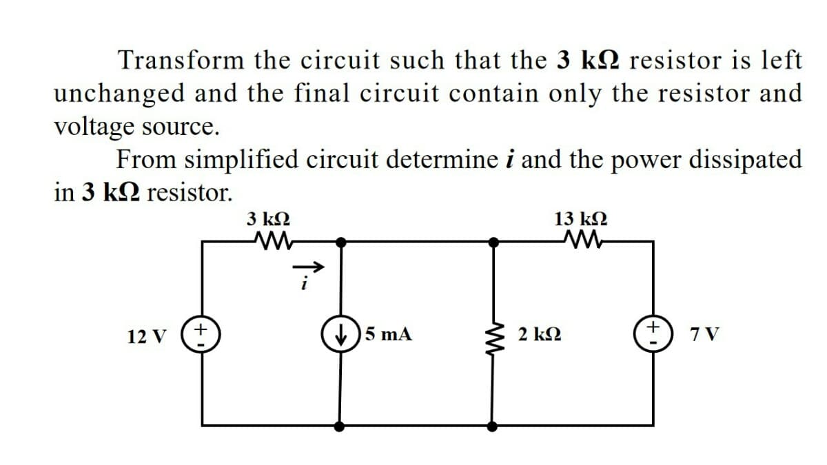 Transform the circuit such that the 3 k2 resistor is left
unchanged and the final circuit contain only the resistor and
voltage source.
From simplified circuit determine i and the power dissipated
in 3 k2 resistor.
3 k2
13 k2
12 V
5 mA
2 k2
7 V
