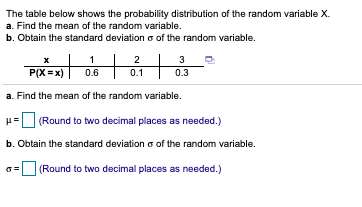 The table below shows the probability distribution of the random variable X.
a. Find the mean of the random variable.
b. Obtain the standard deviation o of the random variable.
1
2
3
P(X =x)
0.3
0.6
0.1
a. Find the mean of the random variable.
(Round to two decimal places as needed.)
b. Obtain the standard deviation a of the random variable.
(Round to two decimal places as needed.)
