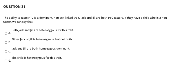 QUESTION 31
The ability to taste PTC is a dominant, non-sex linked trait. Jack and Jill are both PTC tasters. If they have a child who is a non-
taster, we can say that
Both Jack and Jill are heterozygous for this trait.
Oa.
Either Jack or Jill is heterozygous, but not both.
Ob.
Jack and Jill are both homozygous dominant.
Oc.
The child is heterozygous for this trait.
Od.
