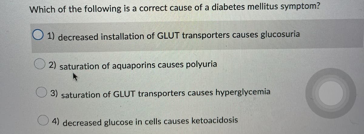 Which of the following is a correct cause of a diabetes mellitus symptom?
1) decreased installation of GLUT transporters causes glucosuria
2) saturation of aquaporins causes polyuria
3) saturation of GLUT transporters causes hyperglycemia
4) decreased glucose in cells causes ketoacidosis