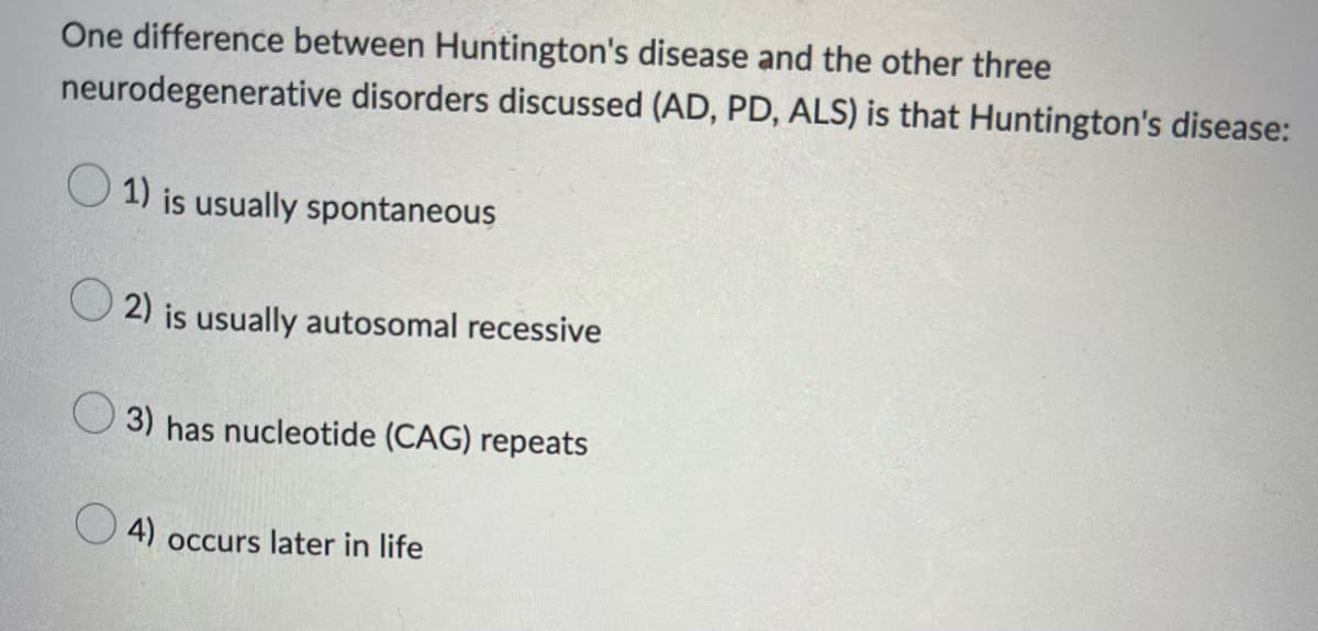 One difference between Huntington's disease and the other three
neurodegenerative disorders discussed (AD, PD, ALS) is that Huntington's disease:
1) is usually spontaneous
2) is usually autosomal recessive
3) has nucleotide (CAG) repeats
4) occurs later in life
