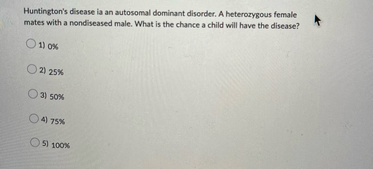Huntington's disease ia an autosomal dominant disorder. A heterozygous female
mates with a nondiseased male. What is the chance a child will have the disease?
1) 0%
2) 25%
3) 50%
4) 75%
5) 100%