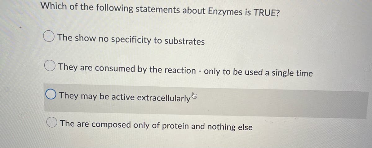 Which of the following statements about Enzymes is TRUE?
The show no specificity to substrates
They are consumed by the reaction - only to be used a single time
They may be active extracellularly
The are composed only of protein and nothing else